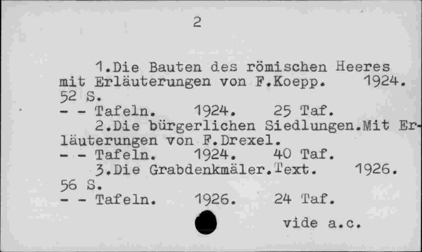 ﻿2
1.	Die Bauten des römischen Heeres mit Erläuterungen von F.Koepp. 1924. 52 S.
--- Tafeln. 1924.	25 Taf.
2.	Die bürgerlichen Siedlungen.Mit Er läuterungen von F.Drexel.
--- Tafeln. 1924.	40 Taf.
3.	Die Grabdenkmäler.Text.	1926.
56 S.
- - Tafeln. 1926.	24 Taf.
M	vide а.с.